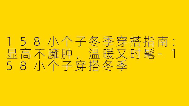 158小个子冬季穿搭指南:显高不臃肿,温暖又时髦-158小个子穿搭冬季
