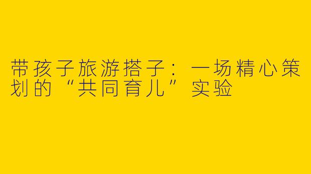 带孩子旅游搭子:一场精心策划的“共同育儿”实验
