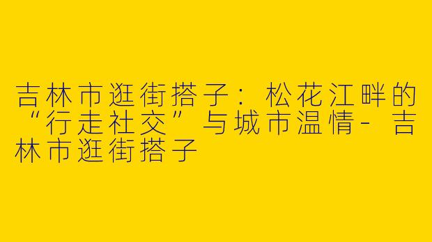 吉林市逛街搭子:松花江畔的“行走社交”与城市温情-吉林市逛街搭子