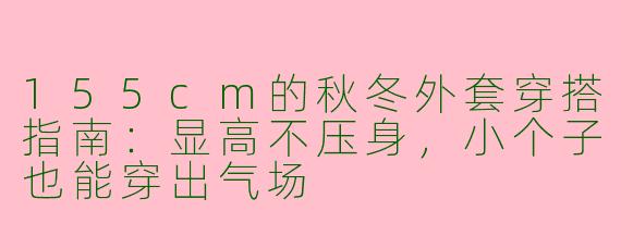 155cm的秋冬外套穿搭指南：显高不压身，小个子也能穿出气场