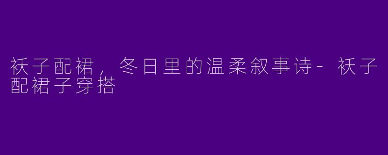 袄子配裙,冬日里的温柔叙事诗-袄子配裙子穿搭