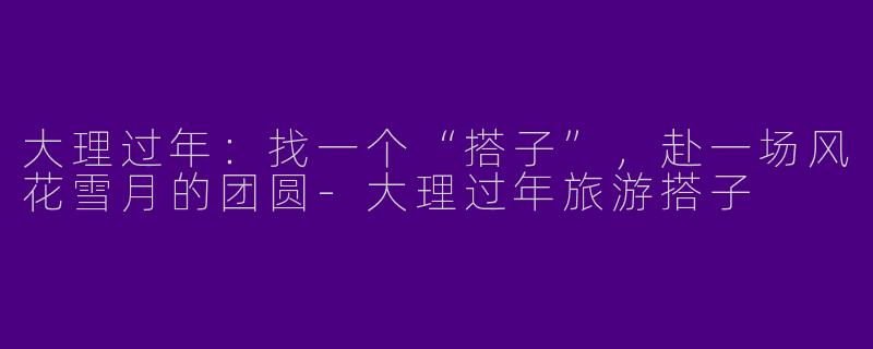 大理过年:找一个“搭子”,赴一场风花雪月的团圆-大理过年旅游搭子