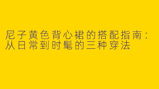 尼子黄色背心裙的搭配指南：从日常到时髦的三种穿法