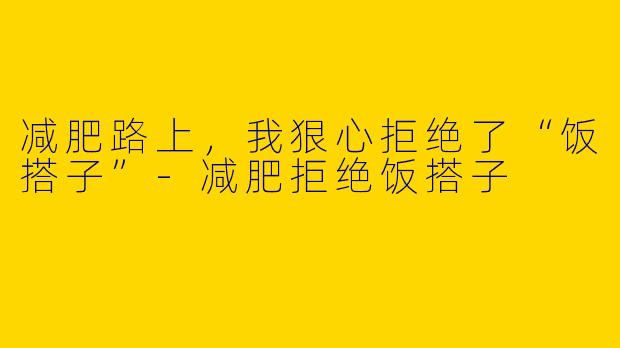 减肥路上，我狠心拒绝了“饭搭子”-减肥拒绝饭搭子