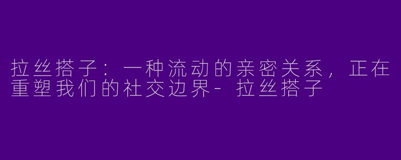 拉丝搭子:一种流动的亲密关系,正在重塑我们的社交边界-拉丝搭子