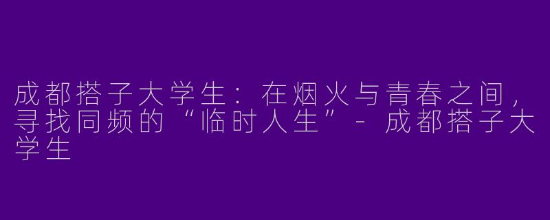 成都搭子大学生：在烟火与青春之间，寻找同频的“临时人生”-成都搭子大学生