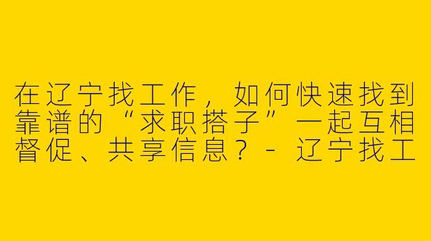 在辽宁找工作，如何快速找到靠谱的“求职搭子”一起互相督促、共享信息？-辽宁找工作搭子