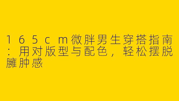 165cm微胖男生穿搭指南：用对版型与配色，轻松摆脱臃肿感