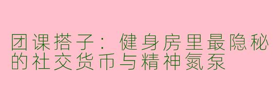 团课搭子：健身房里最隐秘的社交货币与精神氮泵