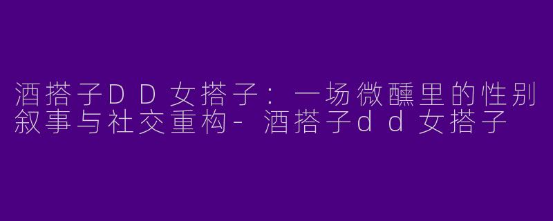 酒搭子DD女搭子:一场微醺里的性别叙事与社交重构-酒搭子dd女搭子
