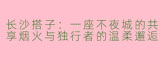 长沙搭子：一座不夜城的共享烟火与独行者的温柔邂逅