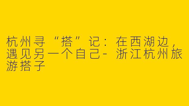 杭州寻“搭”记:在西湖边,遇见另一个自己-浙江杭州旅游搭子