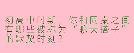 初高中时期，你和同桌之间有哪些被称为“聊天搭子”的默契时刻？