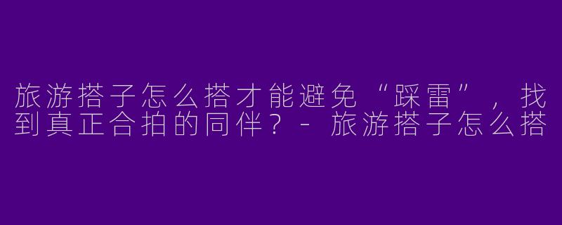 旅游搭子怎么搭才能避免“踩雷”,找到真正合拍的同伴?-旅游搭子怎么搭
