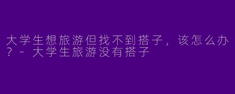 大学生想旅游但找不到搭子，该怎么办？-大学生旅游没有搭子