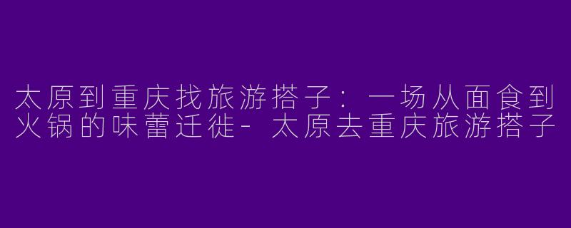 太原到重庆找旅游搭子：一场从面食到火锅的味蕾迁徙