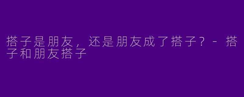 搭子是朋友，还是朋友成了搭子？-搭子和朋友搭子