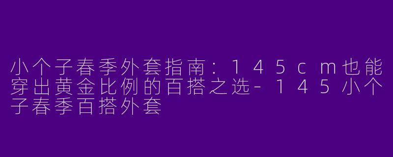 小个子春季外套指南:145cm也能穿出黄金比例的百搭之选-145小个子春季百搭外套
