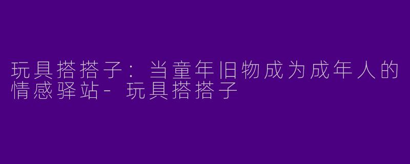 玩具搭搭子：当童年旧物成为成年人的情感驿站-玩具搭搭子