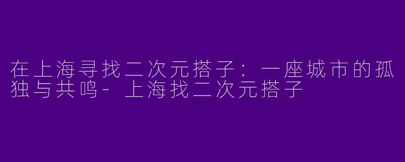 在上海寻找二次元搭子：一座城市的孤独与共鸣-上海找二次元搭子