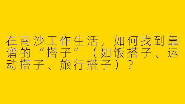 在南沙工作生活，如何找到靠谱的“搭子”（如饭搭子、运动搭子、旅行搭子）？
