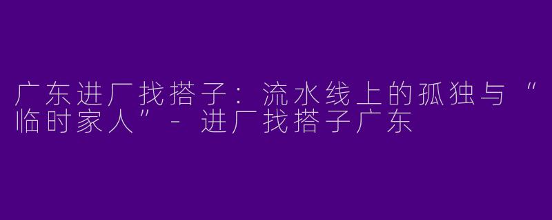 广东进厂找搭子：流水线上的孤独与“临时家人”-进厂找搭子广东