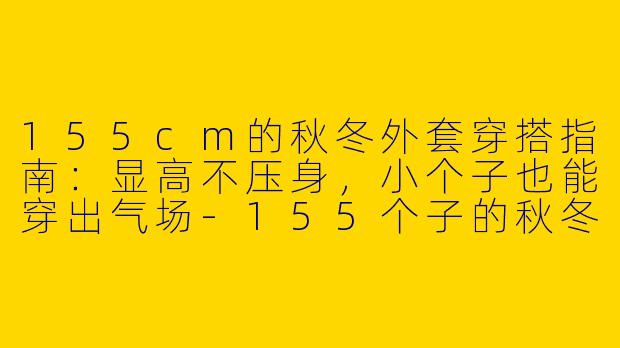 155cm的秋冬外套穿搭指南：显高不压身，小个子也能穿出气场-155个子的秋冬穿搭外套