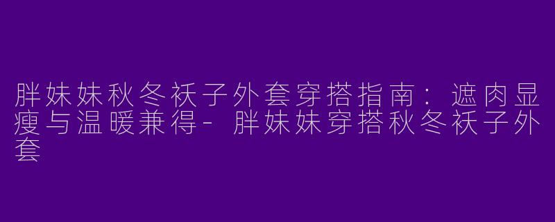 胖妹妹秋冬袄子外套穿搭指南:遮肉显瘦与温暖兼得-胖妹妹穿搭秋冬袄子外套