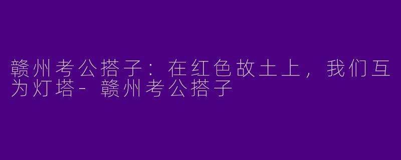 赣州考公搭子：在红色故土上，我们互为灯塔