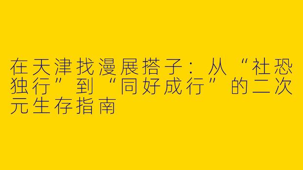在天津找漫展搭子:从“社恐独行”到“同好成行”的二次元生存指南