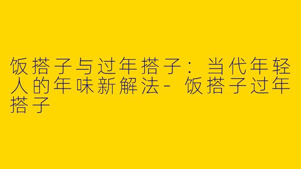 饭搭子与过年搭子:当代年轻人的年味新解法-饭搭子过年搭子