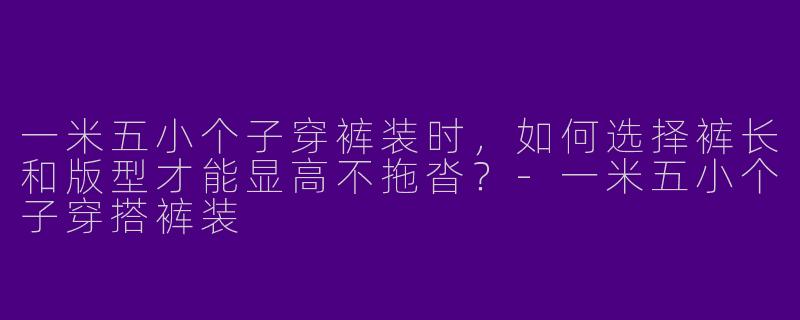 一米五小个子穿裤装时，如何选择裤长和版型才能显高不拖沓？-一米五小个子穿搭裤装