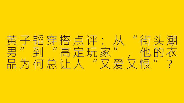 黄子韬穿搭点评:从“街头潮男”到“高定玩家”,他的衣品为何总让人“又爱又恨”?