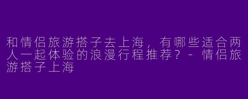 和情侣旅游搭子去上海,有哪些适合两人一起体验的浪漫行程推荐?-情侣旅游搭子上海