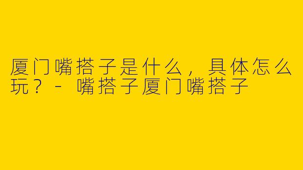 厦门嘴搭子是什么，具体怎么玩？-嘴搭子厦门嘴搭子