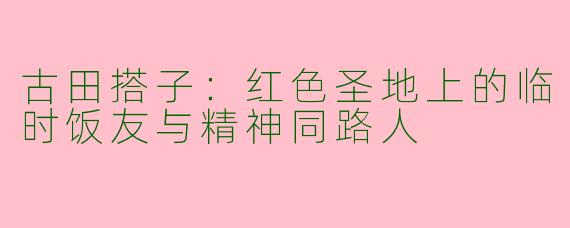 古田搭子：红色圣地上的临时饭友与精神同路人