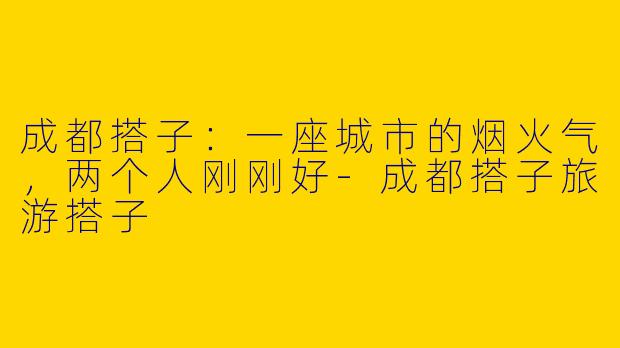 成都搭子：一座城市的烟火气，两个人刚刚好-成都搭子旅游搭子