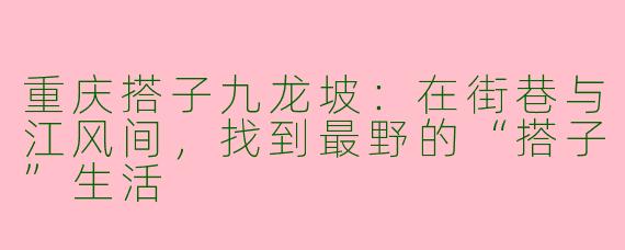 重庆搭子九龙坡:在街巷与江风间,找到最野的“搭子”生活