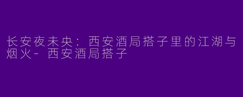 长安夜未央：西安酒局搭子里的江湖与烟火-西安酒局搭子