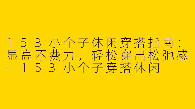 153小个子休闲穿搭指南:显高不费力,轻松穿出松弛感-153小个子穿搭休闲
