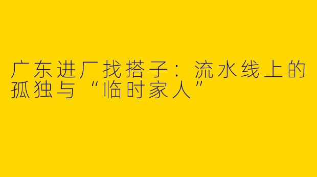 广东进厂找搭子：流水线上的孤独与“临时家人”