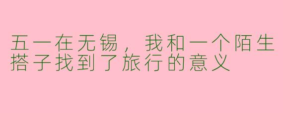 五一在无锡,我和一个陌生搭子找到了旅行的意义
