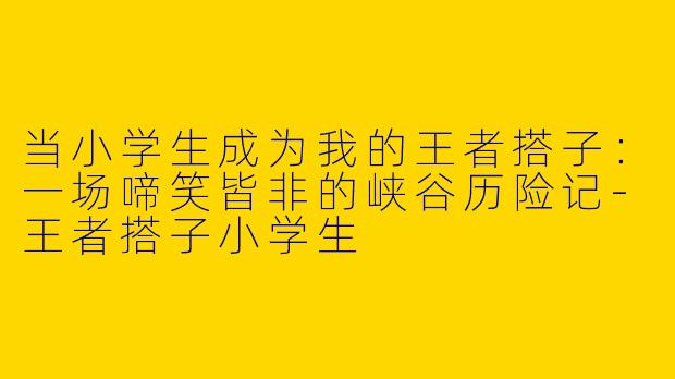 当小学生成为我的王者搭子：一场啼笑皆非的峡谷历险记-王者搭子小学生