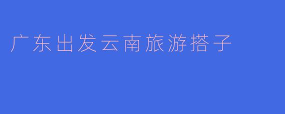 从广东出发去云南旅游，想找个靠谱的旅游搭子，有什么建议吗？