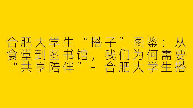 合肥大学生“搭子”图鉴：从食堂到图书馆，我们为何需要“共享陪伴”-合肥大学生搭子