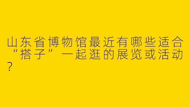 山东省博物馆最近有哪些适合“搭子”一起逛的展览或活动?