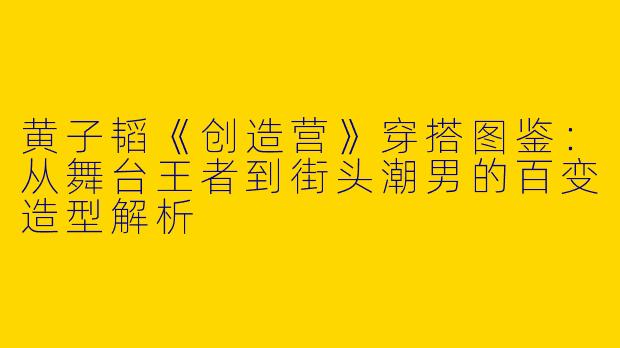黄子韬《创造营》穿搭图鉴:从舞台王者到街头潮男的百变造型解析