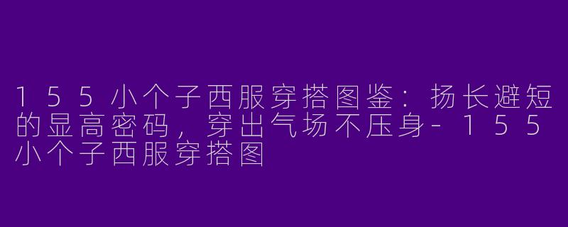 155小个子西服穿搭图鉴:扬长避短的显高密码,穿出气场不压身-155小个子西服穿搭图