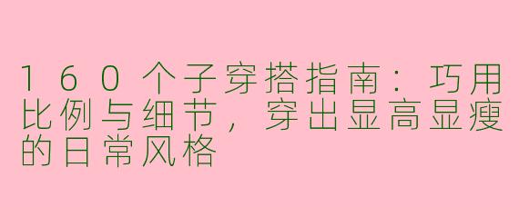 160个子穿搭指南：巧用比例与细节，穿出显高显瘦的日常风格