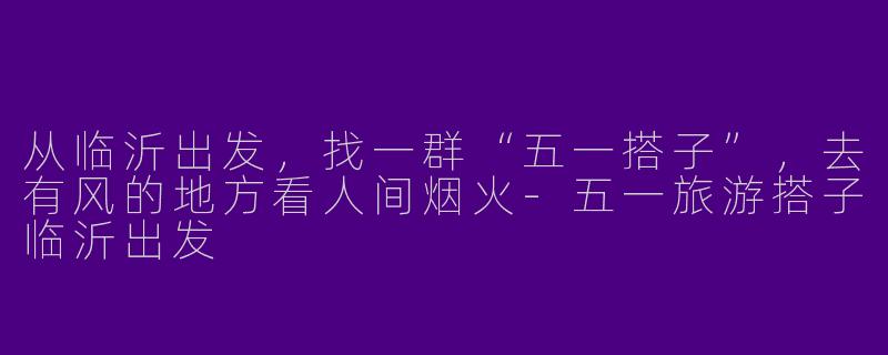 从临沂出发，找一群“五一搭子”，去有风的地方看人间烟火-五一旅游搭子临沂出发